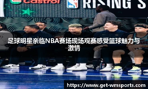 足球明星亲临NBA赛场现场观赛感受篮球魅力与激情